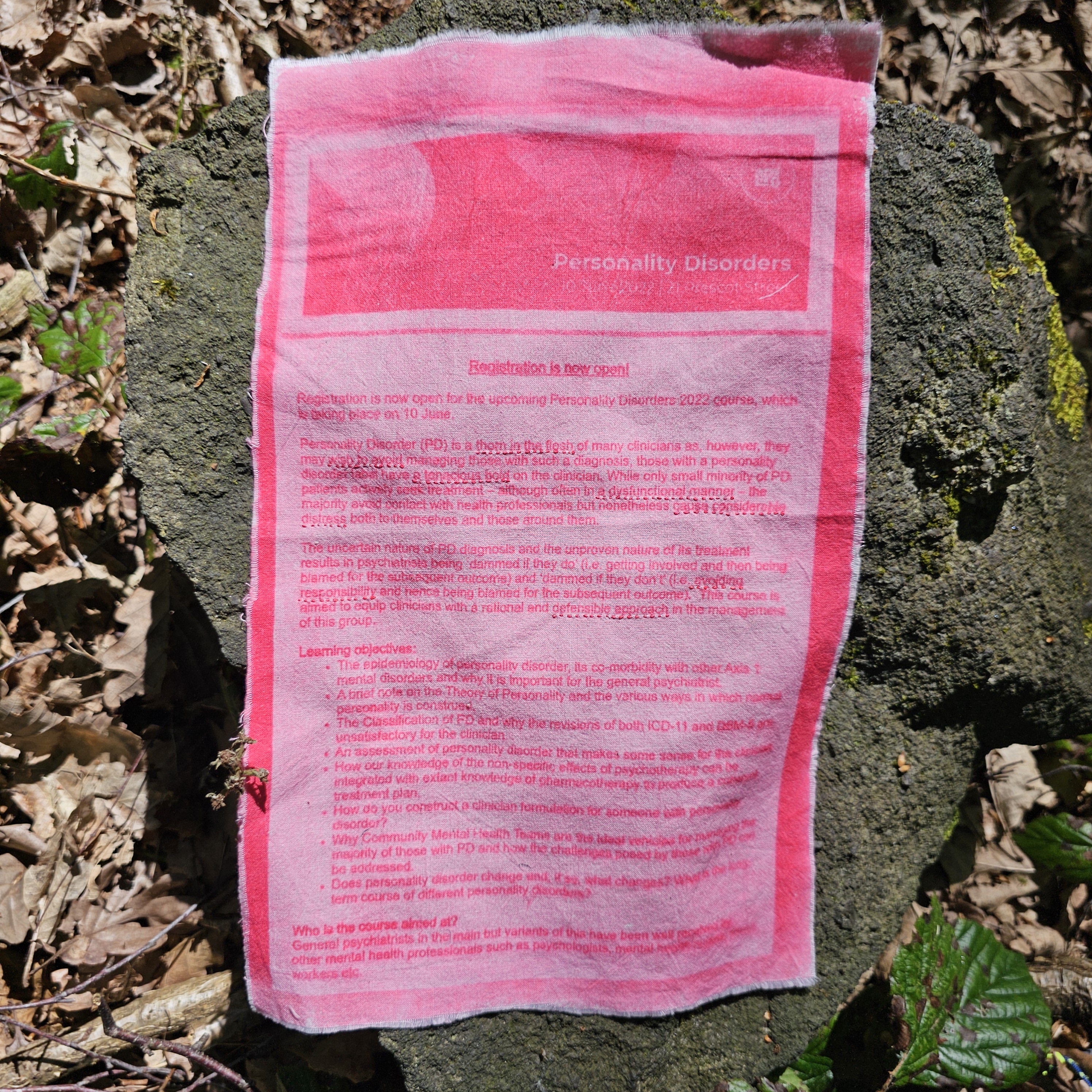 An advert for a course on personality disorders run by the Royal College of Psychiatrists in 2022 has been sun-printed onto cotton in pink ink. The edges are left raw. In red thread, certain lines have been underlined in running stitch. The paragraphs that feature underlined text read: "Registration is now open! Registration is now open for the upcoming Personality Disorders 2022 course, which is taking place on 10 June. Personality Disorder (PD) is a thorn in the flesh of many clinicians as, however they may wish to avoid managing those with such a diagnosis, those with a personality disorder label have a tenacious hold on the clinician. While only small minority of PD patients actively seek treatment - although often in a dysfunctional manner - the majority avoid contact with health professionals but nonetheless cause considerable distress both to themselves and those around them. The uncertain nature of PD diagnosis and the unproven nature of its treatment results in psychiatrists being 'damned if they do' (i.e. getting involved and then being blamed for the subsequent outcome) and 'damned if they don't' (i.e. avoiding responsibility and hence being blamed for the subsequent outcome). This course is aimed to equip clinicians with a rational and defensible approach in the management of this group."