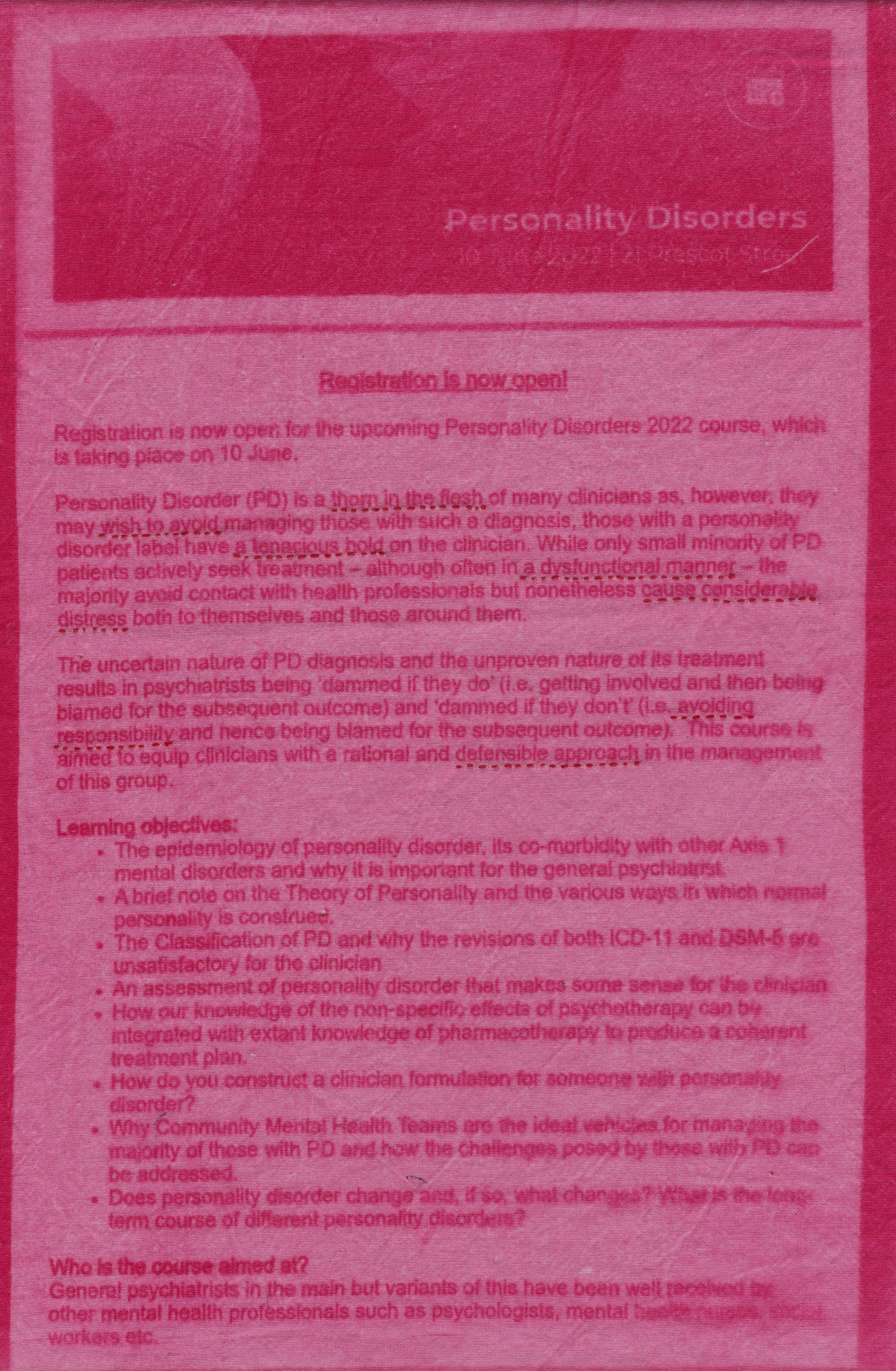 An advert for a course on personality disorders run by the Royal College of Psychiatrists in 2022 has been sun-printed onto cotton in pink ink. The edges are left raw. In red thread, certain lines have been underlined in running stitch. The paragraphs that feature underlined text read: "Registration is now open! Registration is now open for the upcoming Personality Disorders 2022 course, which is taking place on 10 June. Personality Disorder (PD) is a thorn in the flesh of many clinicians as, however they may wish to avoid managing those with such a diagnosis, those with a personality disorder label have a tenacious hold on the clinician. While only small minority of PD patients actively seek treatment - although often in a dysfunctional manner - the majority avoid contact with health professionals but nonetheless cause considerable distress both to themselves and those around them. The uncertain nature of PD diagnosis and the unproven nature of its treatment results in psychiatrists being 'damned if they do' (i.e. getting involved and then being blamed for the subsequent outcome) and 'damned if they don't' (i.e. avoiding responsibility and hence being blamed for the subsequent outcome). This course is aimed to equip clinicians with a rational and defensible approach in the management of this group."